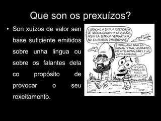 Que son os prexuízos?
• Son xuízos de valor sen
base suficiente emitidos
sobre unha lingua ou
sobre os falantes dela
co propósito de
provocar o seu
rexeitamento.
 