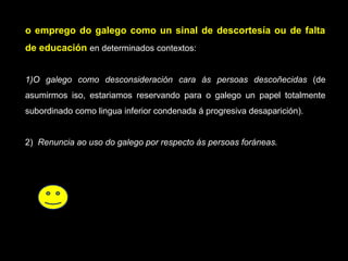 o emprego do galego como un sinal de descortesía ou de faltao emprego do galego como un sinal de descortesía ou de falta
de educaciónde educación en determinados contextos:
1)O galego como desconsideración cara ás persoas descoñecidas (de
asumirmos iso, estariamos reservando para o galego un papel totalmente
subordinado como lingua inferior condenada á progresiva desaparición).
2) Renuncia ao uso do galego por respecto ás persoas foráneas.
 