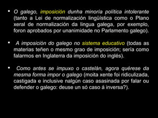  O galego, imposición dunha minoría política intolerante
(tanto a Lei de normalización lingüística como o Plano
xeral de normalización da lingua galega, por exemplo,
foron aprobados por unanimidade no Parlamento galego).
 A imposición do galego no sistema educativo (todas as
materias teñen o mesmo grao de imposición; sería como
falarmos en Inglaterra da imposición do inglés).
 Como antes se impuxo o castelán, agora quérese da
mesma forma impor o galego (moita xente foi ridiculizada,
castigada e inclusive nalgún caso asasinada por falar ou
defender o galego: deuse un só caso á inversa?).
 