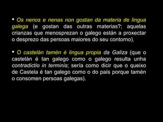  Os nenos e nenas non gostan da materia de lingua
galega (e gostan das outras materias?; aquelas
crianzas que menosprezan o galego están a proxectar
o desprezo das persoas maiores do seu contorno).
 O castelán tamén é lingua propia da Galiza (que o
castelán é tan galego como o galego resulta unha
contradictio in terminis; sería como dicir que o queixo
de Castela é tan galego como o do país porque tamén
o consomen persoas galegas).
 