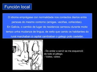 Función local
O idioma emprégase con normalidade nos contactos diarios entre
persoas do mesmo contorno (amigas, veciñas, coñecidas).
En Galicia, o cambio de lugar de residencia carrexou durante moito
tempo unha mudanza de lingua, de xeito que cando os habitantes do
rural marchaban á capital cambiaban o galego polo castelán.
- De andar a servir se me esquenció
de todo el jallego.
- Vaites, vaites.
 