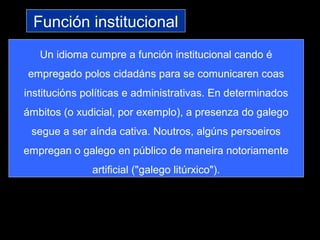 Función institucional
Un idioma cumpre a función institucional cando é
empregado polos cidadáns para se comunicaren coas
institucións políticas e administrativas. En determinados
ámbitos (o xudicial, por exemplo), a presenza do galego
segue a ser aínda cativa. Noutros, algúns persoeiros
empregan o galego en público de maneira notoriamente
artificial ("galego litúrxico").
 