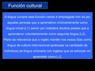 Función cultural
A lingua cumpre esta función cando é empregada non só por
aquelas persoas que a aprenderon orixinariamente como
lingua inicial (L1) senón por cidadáns doutros países que a
aprenderon voluntariamente como segunda lingua (L2).
Parte da relevancia que o inglés mantén nos nosos días como
lingua de cultura internacional apréciase na cantidade de
individuos de lingua orixinaria non inglesa que se esforzan en
aprendelo como L-2.
 