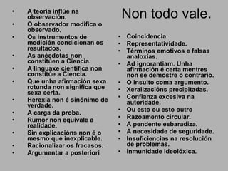 Non todo vale. A teoría inflúe na observación. O observador modifica o observado.  Os instrumentos de medición condicionan os resultados. As anécdotas non constitúen a Ciencia.  A linguaxe científica non constitúe a Ciencia. Que unha afirmación sexa rotunda non significa que sexa certa. Herexía non é sinónimo de verdade. A carga da proba. Rumor non equivale a realidade. Sin explicacións non é o mesmo que inexplicable. Racionalizar os fracasos. Argumentar a posteriori Coincidencia. Representatividade. Términos emotivos e falsas analoxías. Ad ignorantiam. Unha afirmación é certa mentres non se demostre o contrario. O insulto coma argumento. Xeralizacións precipitadas. Confianza excesiva na autoridade. Ou esto ou esto outro Razoamento circular. A pendente esbaradiza. A necesidade de seguridade. Insuficiencias na resolución de problemas. Inmunidade ideolóxica. 