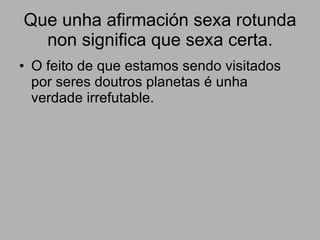 Que unha afirmación sexa rotunda non significa que sexa certa. O feito de que estamos sendo visitados por seres doutros planetas é unha verdade irrefutable. 