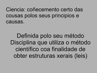 Ciencia: coñecemento certo das cousas polos seus principios e causas. Definida polo seu método Disciplina que utiliza o método científico coa finalidade de obter estruturas xerais (leis) 