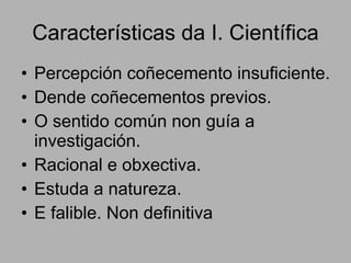 Características da I. Científica Percepción coñecemento insuficiente. Dende coñecementos previos. O sentido común non guía a investigación. Racional e obxectiva. Estuda a natureza. E falible. Non definitiva 