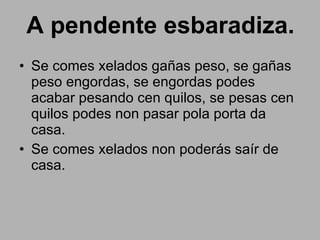 A pendente esbaradiza. Se comes xelados gañas peso, se gañas peso engordas, se engordas podes acabar pesando cen quilos, se pesas cen quilos podes non pasar pola porta da casa. Se comes xelados non poderás saír de casa. 