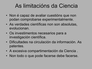 As limitacións da Ciencia Non é capaz de avaliar cuestións que non podan comprobarse experimentalmente. As verdades científicas non son absolutas, evolucionan. Os investimentos necesarios para a investigación científica. Dificultades na circulación da información. As patentes. A excesiva compartimentación da Ciencia . Non todo o que pode facerse debe facerse.  