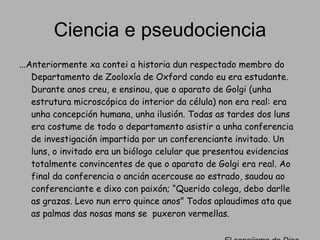 Ciencia e pseudociencia ...Anteriormente xa contei a historia dun respectado membro do Departamento de Zooloxía de Oxford cando eu era estudante. Durante anos creu, e ensinou, que o aparato de Golgi (unha estrutura microscópica do interior da célula) non era real: era unha concepción humana, unha ilusión. Todas as tardes dos luns era costume de todo o departamento asistir a unha conferencia de investigación impartida por un conferenciante invitado. Un luns, o invitado era un biólogo celular que presentou evidencias totalmente convincentes de que o aparato de Golgi era real. Ao final da conferencia o ancián acercouse ao estrado, saudou ao conferenciante e dixo con paixón; “Querido colega, debo darlle as grazas. Levo nun erro quince anos” Todos aplaudimos ata que as palmas das nosas mans se  puxeron vermellas. El espejismo de Dios. Richard Dawkins 