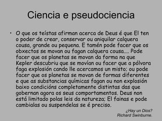 Ciencia e pseudociencia O que os teístas afirman acerca de Deus é que El ten o poder de crear, conservar ou aniquilar calquera cousa, grande ou pequena. E tamén pode facer que os obxectos se movan ou fagan calquera cousa.... Pode facer que os planetas se movan da forma na que Kepler descubriu que se movían ou facer que a pólvora faga explosión cando lle acercamos un misto; ou pode facer que os planetas se movan de formas diferentes e que as substancias químicas fagan ou non explosión baixo condicións completamente distintas das que gobernan agora os seus comportamentos. Deus non está limitado polas leis da natureza; El fainas e pode cambialas ou suspendelas se é preciso.  ¿Hay un Dios? Richard Swinburne. 
