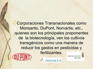 Corporaciones Transnacionales como
Monsanto, DuPont, Norvartis, etc.,
quienes son los principales proponentes
de la biotecnología, ven los cultivos
transgénicos como una manera de
reducir los gastos en pesticidas y
fertilizantes.
 