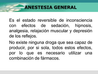 ANESTESIA GENERAL
Es el estado reversible de inconsciencia
con efectos de sedación, hipnosis,
analgesia, relajación muscular y depresión
de los reflejos.
No existe ninguna droga que sea capaz de
producir, por si sola, todos estos efectos,
por lo que es necesario utilizar una
combinación de fármacos.
 