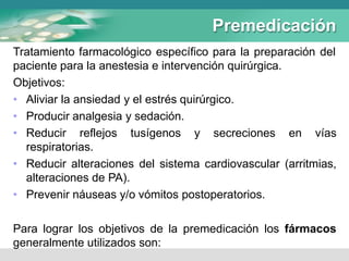 Premedicación
Tratamiento farmacológico específico para la preparación del
paciente para la anestesia e intervención quirúrgica.
Objetivos:
• Aliviar la ansiedad y el estrés quirúrgico.
• Producir analgesia y sedación.
• Reducir reflejos tusígenos y secreciones en vías
respiratorias.
• Reducir alteraciones del sistema cardiovascular (arritmias,
alteraciones de PA).
• Prevenir náuseas y/o vómitos postoperatorios.
Para lograr los objetivos de la premedicación los fármacos
generalmente utilizados son:
 