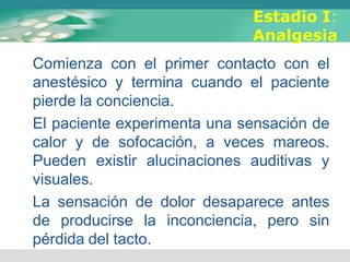 Estadio I:
Analgesia
Comienza con el primer contacto con el
anestésico y termina cuando el paciente
pierde la conciencia.
El paciente experimenta una sensación de
calor y de sofocación, a veces mareos.
Pueden existir alucinaciones auditivas y
visuales.
La sensación de dolor desaparece antes
de producirse la inconciencia, pero sin
pérdida del tacto.
 
