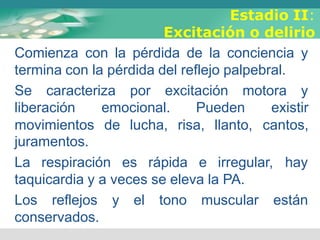 Estadio II:
Excitación o delirio
Comienza con la pérdida de la conciencia y
termina con la pérdida del reflejo palpebral.
Se caracteriza por excitación motora y
liberación emocional. Pueden existir
movimientos de lucha, risa, llanto, cantos,
juramentos.
La respiración es rápida e irregular, hay
taquicardia y a veces se eleva la PA.
Los reflejos y el tono muscular están
conservados.
 