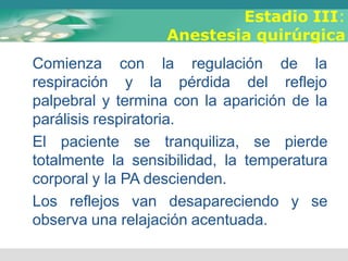 Estadio III:
Anestesia quirúrgica
Comienza
respiración
con la regulación de la
y la pérdida del reflejo
palpebral y termina con la aparición de la
parálisis respiratoria.
El paciente se tranquiliza, se pierde
totalmente la sensibilidad, la temperatura
corporal y la PA descienden.
Los reflejos van desapareciendo y se
observa una relajación acentuada.
 