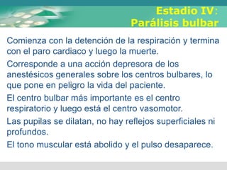 Estadio IV:
Parálisis bulbar
Comienza con la detención de la respiración y termina
con el paro cardiaco y luego la muerte.
Corresponde a una acción depresora de los
anestésicos generales sobre los centros bulbares, lo
que pone en peligro la vida del paciente.
El centro bulbar más importante es el centro
respiratorio y luego está el centro vasomotor.
Las pupilas se dilatan, no hay reflejos superficiales ni
profundos.
El tono muscular está abolido y el pulso desaparece.
 