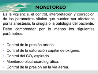 MONITOREO
Es la vigilancia, el control, interpretación y corrección
de los parámetros vitales que pueden ser afectados
por la anestesia, la cirugía o la patología del paciente.
Debe comprender por lo menos los siguientes
parámetros:
• Control de la presión arterial.
• Control de la saturación capilar de oxígeno.
• Control del CO2 espirado.
• Monitoreo electrocardiográfico.
• Control de la presión en la vía aérea.
 