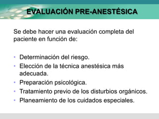 EVALUACIÓN PRE-ANESTÉSICA
Se debe hacer una evaluación completa del
paciente en función de:
• Determinación del riesgo.
• Elección de la técnica anestésica más
adecuada.
• Preparación psicológica.
• Tratamiento previo de los disturbios orgánicos.
• Planeamiento de los cuidados especiales.
 