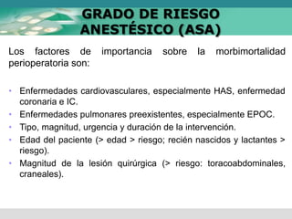 GRADO DE RIESGO
ANESTÉSICO (ASA)
Los factores de importancia sobre la morbimortalidad
perioperatoria son:
• Enfermedades cardiovasculares, especialmente HAS, enfermedad
coronaria e IC.
• Enfermedades pulmonares preexistentes, especialmente EPOC.
• Tipo, magnitud, urgencia y duración de la intervención.
• Edad del paciente (> edad > riesgo; recién nascidos y lactantes >
riesgo).
• Magnitud de la lesión quirúrgica (> riesgo: toracoabdominales,
craneales).
 