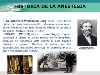 HISTORIA DE LA ANESTESIA
El Dr. Crawford Williamson Long 1850 – 1878 fue el
primero en usar anestesia(eter) durante la operación,
al administrarla a un niño antes de extirparle un quiste
del cuello. MANEJO DEL DOLOR.
HORACE WELLS(doctor odontólogo), quien
comenzó a utilizar el oxido nitroso como anestesia,
después de habérselo visto utilizar al auto titulado
profesor y químico Gardner Q. Colton en sus
espectáculos, los cuales consistían en administrar este
gas a voluntarios del publico.
 
