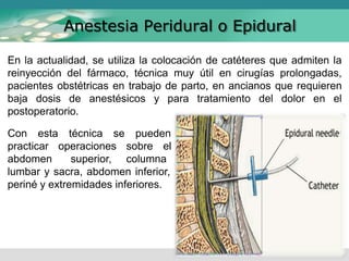 En la actualidad, se utiliza la colocación de catéteres que admiten la
reinyección del fármaco, técnica muy útil en cirugías prolongadas,
pacientes obstétricas en trabajo de parto, en ancianos que requieren
baja dosis de anestésicos y para tratamiento del dolor en el
postoperatorio.
Anestesia Peridural o Epidural
Con esta
practicar
abdomen
técnica se
operaciones
superior,
pueden
sobre el
columna
lumbar y sacra, abdomen inferior,
periné y extremidades inferiores.
 