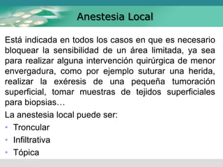 Anestesia Local
Está indicada en todos los casos en que es necesario
bloquear la sensibilidad de un área limitada, ya sea
para realizar alguna intervención quirúrgica de menor
envergadura, como por ejemplo suturar una herida,
realizar la exéresis de una pequeña tumoración
superficial, tomar muestras de tejidos superficiales
para biopsias…
La anestesia local puede ser:
• Troncular
• Infiltrativa
• Tópica
 