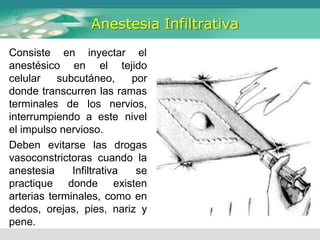 Anestesia Infiltrativa
Consiste
anestésico
en inyectar el
en
celular subcutáneo,
el tejido
por
donde transcurren las ramas
terminales de los nervios,
interrumpiendo a este nivel
el impulso nervioso.
Deben evitarse las drogas
vasoconstrictoras cuando la
anestesia Infiltrativa se
practique donde existen
arterias terminales, como en
dedos, orejas, pies, nariz y
pene.
 