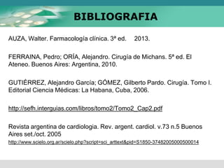 BIBLIOGRAFIA
AUZA, Walter. Farmacología clínica. 3ª ed. 2013.
FERRAINA, Pedro; ORÍA, Alejandro. Cirugía de Michans. 5ª ed. El
Ateneo. Buenos Aires: Argentina, 2010.
GUTIÉRREZ, Alejandro García; GÓMEZ, Gilberto Pardo. Cirugía. Tomo I.
Editorial Ciencia Médicas: La Habana, Cuba, 2006.
http://sefh.interguias.com/libros/tomo2/Tomo2_Cap2.pdf
Revista argentina de cardiologia. Rev. argent. cardiol. v.73 n.5 Buenos
Aires set./oct. 2005
http://www.scielo.org.ar/scielo.php?script=sci_arttext&pid=S1850-37482005000500014
 