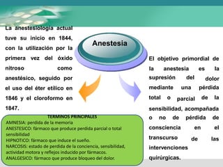 Anestesia
La anestesiología actual
tuve su inicio en 1844,
con la utilización por la
primera vez del óxido
nitroso como
anestésico, seguido por
el uso del éter etílico en
1846 y el cloroformo en
1847.
El objetivo primordial de
la anestesia es la
dolor
supresión
mediante
total o
del
una
parcial
pérdida
de la
sensibilidad, acompañada
o no de
consciencia
transcurso
pérdida de
en el
de las
intervenciones
quirúrgicas.
TERMINOS PRINCIPALES
AMNESIA: perdida de la memoria
ANESTESICO: fármaco que produce perdida parcial o total
sensibilidad
HIPNOTICO: fármaco que induce el sueño.
NARCOSIS: estado de perdida de la conciencia, sensibilidad,
actividad motora y reflejos inducido por fármacos.
ANALGESICO: fármaco que produce bloqueo del dolor.
 