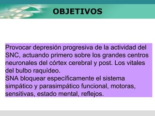 OBJETIVOS
Provocar depresión progresiva de la actividad del
SNC, actuando primero sobre los grandes centros
neuronales del córtex cerebral y post. Los vitales
del bulbo raquídeo.
SNA bloquear específicamente el sistema
simpático y parasimpático funcional, motoras,
sensitivas, estado mental, reflejos.
 