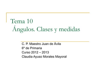 Tema 10
Ángulos. Clases y medidas

    C. P. Maestro Juan de Ávila
    6º de Primaria
    Curso 2012 – 2013
    Claudia Ayuso Morales Mayoral
 