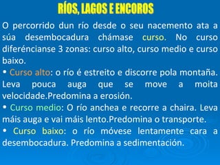 RÍOS, LAGOS E ENCOROS O percorrido dun río desde o seu nacemento ata a súa desembocadura chámase  curso.  No curso diferéncianse 3 zonas: curso alto, curso medio e curso baixo. Curso alto : o río é estreito e discorre pola montaña. Leva pouca auga que se move a moita velocidade.Predomina a erosión. Curso medio : O río anchea e recorre a chaira. Leva máis auga e vai máis lento.Predomina o transporte. Curso baixo : o río móvese lentamente cara a desembocadura. Predomina a sedimentación. 
