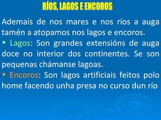RÍOS, LAGOS E ENCOROS Ademais de nos mares e nos ríos a auga tamén a atopamos nos lagos e encoros. Lagos : Son grandes extensións de auga doce no interior dos continentes. Se son pequenas chámanse lagoas. Encoros : Son lagos artificiais feitos polo home facendo unha presa no curso dun río 