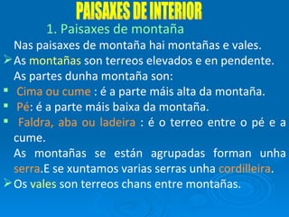 PAISAXES DE INTERIOR Paisaxes de montaña Nas paisaxes de montaña hai montañas e vales.  As  montañas  son terreos elevados e en pendente. As partes dunha montaña son: Cima ou cume  : é a parte máis alta da montaña. Pé : é a parte máis baixa da montaña. Faldra, aba ou ladeira  : é o terreo entre o pé e a cume. As montañas se están agrupadas forman unha  serra .E se xuntamos varias serras unha  cordilleira . Os  vales  son terreos chans entre montañas. 