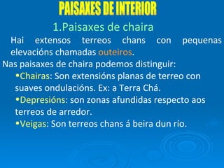 PAISAXES DE INTERIOR Paisaxes de chaira Hai extensos terreos chans con pequenas elevacións chamadas  outeiros . Nas paisaxes de chaira podemos distinguir: Chairas : Son extensións planas de terreo con suaves ondulacións. Ex: a Terra Chá. Depresións : son zonas afundidas respecto aos terreos de arredor. Veigas : Son terreos chans á beira dun río. 