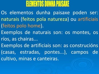 ELEMENTOS DUNHA PAISAXE Os elementos dunha paisaxe poden ser:  naturais  ( feitos pola natureza ) ou  artificiais  ( feitos polo home ). Exemplos de naturais son: os montes, os ríos, as chairas... Exemplos de artificiais son: as construcións (casas, estradas, pontes...), campos de cultivo, minas e canteiras. 