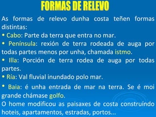 FORMAS DE RELEVO As formas de relevo dunha costa teñen formas distintas: Cabo : Parte da terra que entra no mar. Península : rexión de terra rodeada de auga por todas partes menos por unha, chamada  istmo . Illa : Porción de terra rodea de auga por todas partes. Ría : Val fluvial inundado polo mar. Baia : é unha entrada de mar na terra.   Se é moi grande chámase  golfo . O home modificou as paisaxes de costa construíndo hoteis, apartamentos, estradas, portos... 