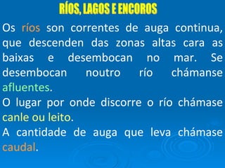 RÍOS, LAGOS E ENCOROS Os  ríos  son correntes de auga continua, que descenden das zonas altas cara as baixas e desembocan no mar. Se desembocan noutro río chámanse  afluentes . O lugar por onde discorre o río chámase  canle ou leito . A cantidade de auga que leva chámase  caudal . 