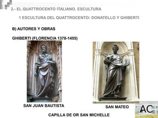 2.- EL QUATTROCENTO ITALIANO. ESCULTURA

   1 ESCULTURA DEL QUATTROCENTO: DONATELLO Y GHIBERTI

B) AUTORES Y OBRAS

GHIBERTI (FLORENCIA 1378-1455)




     SAN JUAN BAUTISTA                    SAN MATEO

                CAPILLA DE OR SAN MICHELLE
 