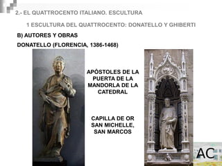 2.- EL QUATTROCENTO ITALIANO. ESCULTURA

   1 ESCULTURA DEL QUATTROCENTO: DONATELLO Y GHIBERTI
B) AUTORES Y OBRAS
DONATELLO (FLORENCIA, 1386-1468)



                      APÓSTOLES DE LA
                        PUERTA DE LA
                      MANDORLA DE LA
                         CATEDRAL



                       CAPILLA DE OR
                       SAN MICHELLE,
                        SAN MARCOS
 