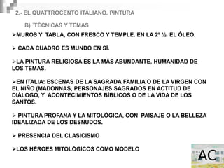 2.- EL QUATTROCENTO ITALIANO. PINTURA

   B) ´TÉCNICAS Y TEMAS
MUROS Y TABLA, CON FRESCO Y TEMPLE. EN LA 2º ½ EL ÓLEO.

 CADA CUADRO ES MUNDO EN SÍ.

LA PINTURA RELIGIOSA ES LA MÁS ABUNDANTE, HUMANIDAD DE
LOS TEMAS.

EN ITALIA: ESCENAS DE LA SAGRADA FAMILIA O DE LA VIRGEN CON
EL NIÑO (MADONNAS, PERSONAJES SAGRADOS EN ACTITUD DE
DIÁLOGO, Y ACONTECIMIENTOS BÍBLICOS O DE LA VIDA DE LOS
SANTOS.

 PINTURA PROFANA Y LA MITOLÓGICA, CON PAISAJE O LA BELLEZA
IDEALIZADA DE LOS DESNUDOS.

 PRESENCIA DEL CLASICISMO

LOS HÉROES MITOLÓGICOS COMO MODELO
 