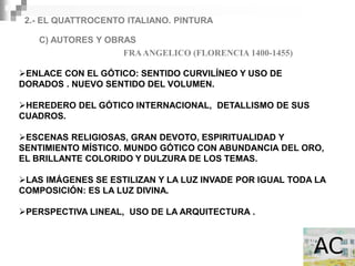 2.- EL QUATTROCENTO ITALIANO. PINTURA

   C) AUTORES Y OBRAS
                   FRA ANGELICO (FLORENCIA 1400-1455)

ENLACE CON EL GÓTICO: SENTIDO CURVILÍNEO Y USO DE
DORADOS . NUEVO SENTIDO DEL VOLUMEN.

HEREDERO DEL GÓTICO INTERNACIONAL, DETALLISMO DE SUS
CUADROS.

ESCENAS RELIGIOSAS, GRAN DEVOTO, ESPIRITUALIDAD Y
SENTIMIENTO MÍSTICO. MUNDO GÓTICO CON ABUNDANCIA DEL ORO,
EL BRILLANTE COLORIDO Y DULZURA DE LOS TEMAS.

LAS IMÁGENES SE ESTILIZAN Y LA LUZ INVADE POR IGUAL TODA LA
COMPOSICIÓN: ES LA LUZ DIVINA.

PERSPECTIVA LINEAL, USO DE LA ARQUITECTURA .
 