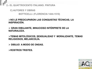 2.- EL QUATTROCENTO ITALIANO. PINTURA

  C) AUTORES Y OBRAS
         BOTTICELLI. (FLORENCIA 1444-1510)

 NO LE PREOCUPARON LAS CONQUISTAS TÉCNICAS, LA
 INSPIRACIÓN.

  GRAN DIBUJANTE, MINUCIOSO INTÉRPRETE DE LA
 NATURALEZA.

 TEMAS MITOLÓGICOS, SENSUALIDAD Y MORALIZANTE, TEMAS
 RELIGIOSOS, MELANCOLÍA.

  DIBUJO A MODO DE ONDAS.

 ROSTROS TRISTES.
 