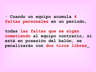 · Cuando un equipo acumula  4   faltas personales  en un periodo, todas  las faltas que se sigan cometiendo  al equipo contrario, si está en posesión del balón, se penalizarán con  dos tiros libres   