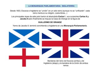 LA MONARQUIA PARLAMENTARIA: INGLATERRA
Desde 1603, Escocia e Inglaterra se “unirán” en un solo reino (aunque no se “unificarán”: cada
reino mantuvo su religión, costumbres,..)
Los principales reyes de este país fueron el absolutista Carlos I , sus sucesores Carlos II y
Jacobo II pero finalmente se impuso la Casa de Orange en la figura de
GUILLERMO DE ORANGE
Yerno de Jacobo II, terminó convirtiendo a Inglaterra en una Monarquía Parlamentaria.
Banderas del reino de Escocia (arriba) y de
Inglaterra (abajo) y la bandera de la Unión de ambos
reinos
 