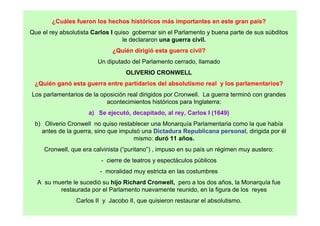 ¿Cuáles fueron los hechos históricos más importantes en este gran país?
Que el rey absolutista Carlos I quiso gobernar sin el Parlamento y buena parte de sus súbditos
le declararon una guerra civil.
¿Quién dirigió esta guerra civil?
Un diputado del Parlamento cerrado, llamado
OLIVERIO CRONWELL
¿Quién ganó esta guerra entre partidarios del absolutismo real y los parlamentarios?
Los parlamentarios de la oposición real dirigidos por Cronwell. La guerra terminó con grandes
acontecimientos históricos para Inglaterra:
a) Se ejecutó, decapitado, al rey, Carlos I (1649)
b) Oliverio Cronwell no quiso restablecer una Monarquía Parlamentaria como la que había
antes de la guerra, sino que impulsó una Dictadura Republicana personal, dirigida por él
mismo: duró 11 años.
Cronwell, que era calvinista (“puritano”) , impuso en su país un régimen muy austero:
- cierre de teatros y espectáculos públicos
- moralidad muy estricta en las costumbres
A su muerte le sucedió su hijo Richard Cronwell, pero a los dos años, la Monarquía fue
restaurada por el Parlamento nuevamente reunido, en la figura de los reyes
Carlos II y Jacobo II, que quisieron restaurar el absolutismo.
 