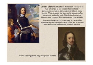 Oliverio Cronwell. Muerto de malaria en 1658, por su
nula tolerancia y por su estricta moralidad y
persecuciones, fue un personaje muy odiado en su
tiempo. Años después de su muerte, su cuerpo fue
sacado de su tumba en la Abadía londinense de
Westminster, colgado de unas cadenas y decapitado.
Su cuerpo fue echado a una fosa y su cabeza fue
expuesta al público colgada de un poste, en la entrada
de la Abadía de Westminster, durante 24 años.
Carlos I de Inglaterra. Rey decapitado en 1649
 