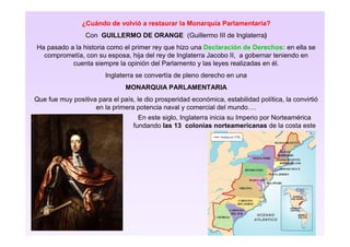 ¿Cuándo de volvió a restaurar la Monarquía Parlamentaria?
Con GUILLERMO DE ORANGE (Guillermo III de Inglaterra)
Ha pasado a la historia como el primer rey que hizo una Declaración de Derechos: en ella se
comprometía, con su esposa, hija del rey de Inglaterra Jacobo II, a gobernar teniendo en
cuenta siempre la opinión del Parlamento y las leyes realizadas en él.
Inglaterra se convertía de pleno derecho en una
MONARQUIA PARLAMENTARIA
Que fue muy positiva para el país, le dio prosperidad económica, estabilidad política, la convirtió
en la primera potencia naval y comercial del mundo….
En este siglo, Inglaterra inicia su Imperio por Norteamérica
fundando las 13 colonias norteamericanas de la costa este
 